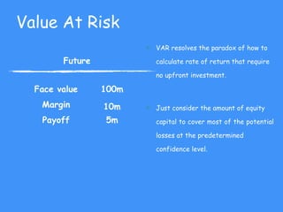 Value At Risk
Future
Face value 100m
Margin 10m
Payoff 5m
u VAR resolves the paradox of how to
calculate rate of return that require
no upfront investment.
u Just consider the amount of equity
capital to cover most of the potential
losses at the predetermined
confidence level.
 