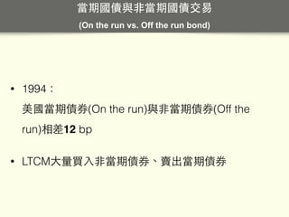 • 1994： 
美國當期債券(On the run)與⾮非當期債券(Off the
run)相差12 bp
• LTCM⼤大量買⼊入⾮非當期債券、賣出當期債券
當期國債與⾮非當期國債交易
(On the run vs. Off the run bond)
 