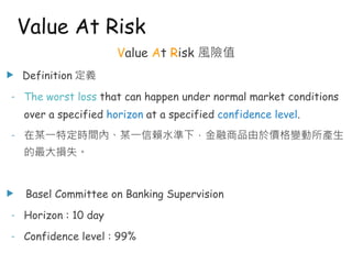 Value At Risk 風險值
u Definition 定義
- The worst loss that can happen under normal market conditions
over a specified horizon at a specified confidence level.
- 在某一特定時間內、某一信賴水準下，金融商品由於價格變動所產生
的最大損失。
u Basel Committee on Banking Supervision
- Horizon : 10 day
- Confidence level : 99%
Value At Risk
 
