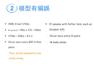u 1998. 8 lost 1710m
u σ monthly,$ = 45m x √21 = 206m
u 1710m ÷ 206m = 8.3 σ
u Occur once every 800 trillion
years
- Thus, normal assumption was
surely wrong.
u If assume with fatter tails, such as
Student t(4)
- Occur once every 8 years
- ➜ make sense
模型有偏誤2
 
