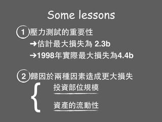 Some lessons
1 壓⼒力測試的重要性
➜估計最⼤大損失為 2.3b
➔1998年實際最⼤大損失為4.4b
2 歸因於兩種因素造成更⼤大損失
{ 投資部位規模
資產的流動性
 
