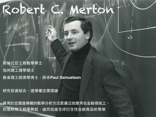 Robert C. Merton
哥倫⽐比亞⼯工程數學學⼠士 
加州理⼯工理學碩⼠士 
⿇麻省理⼯工經濟學博⼠士，師承Paul Samuelson
研究投資組合、選擇權定價理論
將⽤用於定價選擇權的數學分析⽅方法更廣泛地應⽤用在⾦金融領域上，
此後財務⼯工程學興起，進⽽而促進全球衍⽣生性⾦金融商品的繁榮
 
