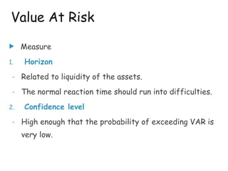 u Measure
1. Horizon
- Related to liquidity of the assets.
- The normal reaction time should run into difficulties.
2. Confidence level
- High enough that the probability of exceeding VAR is
very low.
Value At Risk
 