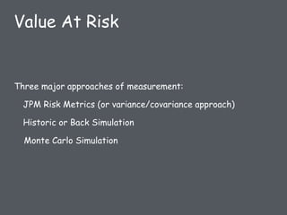 Three major approaches of measurement:
JPM Risk Metrics (or variance/covariance approach)
Historic or Back Simulation
Monte Carlo Simulation
Value At Risk
 