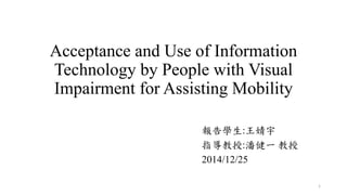 Acceptance and Use of Information
Technology by People with Visual
Impairment for Assisting Mobility
報告學生:王婧宇
指導教授:潘健一 教授
2014/12/25
1
 