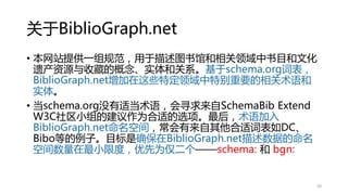 关于BiblioGraph.net
• 本网站提供一组规范，用于描述图书馆和相关领域中书目和文化
遗产资源与收藏的概念、实体和关系。基于schema.org词表，
BiblioGraph.net增加在这些特定领域中特别重要的相关术语和
实体。
• 当schema.org没有适当术语，会寻求来自SchemaBib Extend
W3C社区小组的建议作为合适的选项。最后，术语加入
BiblioGraph.net命名空间，常会有来自其他合适词表如DC、
Bibo等的例子。目标是确保在BiblioGraph.net描述数据的命名
空间数量在最小限度，优先为仅二个——schema: 和 bgn:
50
 