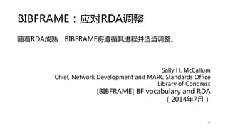 BIBFRAME：应对RDA调整
随着RDA成熟，BIBFRAME将遵循其进程并适当调整。
Sally H. McCallum
Chief, Network Development and MARC Standards Office
Library of Congress
[BIBFRAME] BF vocabulary and RDA
（2014年7月）
63
 