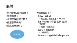 映射
• 信息完整/双向转换？
• 转换方便？
• 体现关联数据优势？
• 搜索引擎优先？
• 能实现FRBR化？
考虑FRBR化？
• RDA：WEMI
• 缺主题，馆藏不足 + MODS？
• BIBFRAME：作品-实例-注释
（馆藏）
• 需要“超级作品”
• ISBD + FRBRer
• 馆藏不足
• Schema.org+BiblioGraph.net
66
Profile
 
