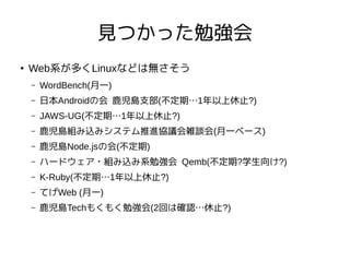 見つかった勉強会
●
Web系が多くLinuxなどは無さそう
– WordBench(月一)
– 日本Androidの会 鹿児島支部(不定期…1年以上休止?)
– JAWS-UG(不定期…1年以上休止?)
– 鹿児島組み込みシステム推進協議会雑談会(月一ベース)
– 鹿児島Node.jsの会(不定期)
– ハードウェア・組み込み系勉強会 Qemb(不定期?学生向け?)
– K-Ruby(不定期…1年以上休止?)
– てげWeb (月一)
– 鹿児島Techもくもく勉強会(2回は確認…休止?)
 