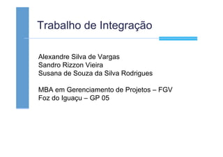 Trabalho de Integração
Alexandre Silva de Vargas
Sandro Rizzon Vieira
Susana de Souza da Silva Rodrigues
MBA em Gerenciamento de Projetos – FGV
Foz do Iguaçu – GP 05
 