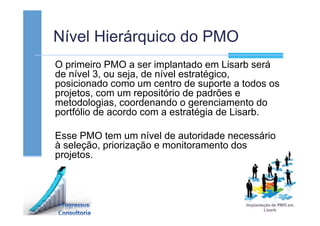Nível Hierárquico do PMO
O primeiro PMO a ser implantado em Lisarb será
de nível 3, ou seja, de nível estratégico,
posicionado como um centro de suporte a todos os
projetos, com um repositório de padrões e
metodologias, coordenando o gerenciamento do
portfólio de acordo com a estratégia de Lisarb.
Esse PMO tem um nível de autoridade necessário
à seleção, priorização e monitoramento dos
projetos.
 
