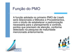 Função do PMO
A função adotada no primeiro PMO de Lisarb
será relacionada a Métodos e Procedimentos,
com o intuito de estabelecer a padronização
necessária para o planejamento e controle,
pontos que precisam de atenção, conforme
detectado na pesquisa de maturidade
mencionada anteriormente.
 