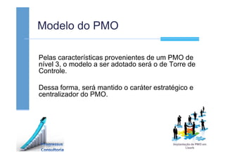 Modelo do PMO
Pelas características provenientes de um PMO de
nível 3, o modelo a ser adotado será o de Torre de
Controle.
Dessa forma, será mantido o caráter estratégico e
centralizador do PMO.
 
