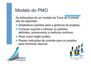 Modelo do PMO
As atribuições de um modelo de Torre de Controle
são as seguintes:
Estabelecer padrões para a gerência de projetos;
Fornecer suporte e reforçar os padrões
definidos, promovendo a melhoria contínua;
Atuar como órgão auditor;
Passar instruções de controle para os projetos
para minimizar desvios.
 