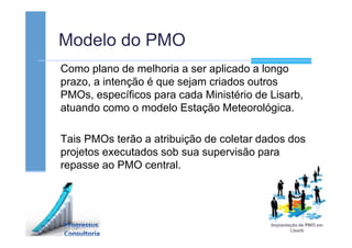 Modelo do PMO
Como plano de melhoria a ser aplicado a longo
prazo, a intenção é que sejam criados outros
PMOs, específicos para cada Ministério de Lisarb,
atuando como o modelo Estação Meteorológica.
Tais PMOs terão a atribuição de coletar dados dos
projetos executados sob sua supervisão para
repasse ao PMO central.
 