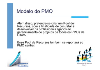 Modelo do PMO
Além disso, pretende-se criar um Pool de
Recursos, com a finalidade de contratar e
desenvolver os profissionais ligados ao
gerenciamento de projetos de todos os PMOs de
Lisarb.
Esse Pool de Recursos também se reportará ao
PMO central.
 