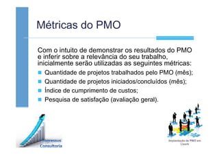Métricas do PMO
Com o intuito de demonstrar os resultados do PMO
e inferir sobre a relevância do seu trabalho,
inicialmente serão utilizadas as seguintes métricas:
Quantidade de projetos trabalhados pelo PMO (mês);
Quantidade de projetos iniciados/concluídos (mês);
Índice de cumprimento de custos;
Pesquisa de satisfação (avaliação geral).
 