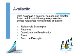 Avaliação
Para avaliação e posterior seleção dos projetos,
foram definidos critérios que representam
pontos relevantes na estratégia de Lisarb:
1. Relevância Estratégica
2. Recursos
3. Quantidade de Beneficiados
4. Risco
5. Prazo de Execução
 