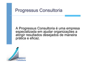 Progressus Consultoria
A Progressus Consultoria é uma empresa
especializada em ajudar organizações a
atingir resultados desejados de maneira
prática e eficaz.
 