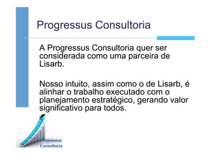 Progressus Consultoria
A Progressus Consultoria quer ser
considerada como uma parceira de
Lisarb.
Nosso intuito, assim como o de Lisarb, é
alinhar o trabalho executado com o
planejamento estratégico, gerando valor
significativo para todos.
 
