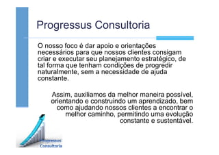 Progressus Consultoria
O nosso foco é dar apoio e orientações
necessários para que nossos clientes consigam
criar e executar seu planejamento estratégico, de
tal forma que tenham condições de progredir
naturalmente, sem a necessidade de ajuda
constante.
Assim, auxiliamos da melhor maneira possível,
orientando e construindo um aprendizado, bem
como ajudando nossos clientes a encontrar o
melhor caminho, permitindo uma evolução
constante e sustentável.
 