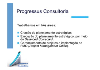Progressus Consultoria
Trabalhamos em três áreas:
Criação do planejamento estratégico;
Execução do planejamento estratégico, por meio
do Balanced Scorecard;
Gerenciamento de projetos e implantação de
PMO (Project Management Office).
 
