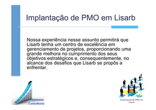 Implantação de PMO em Lisarb
Nossa experiência nesse assunto permitirá que
Lisarb tenha um centro de excelência em
gerenciamento de projetos, proporcionando uma
grande melhora no cumprimento dos seus
objetivos estratégicos e, consequentemente, no
alcance dos desafios que Lisarb se propôs a
enfrentar.
 
