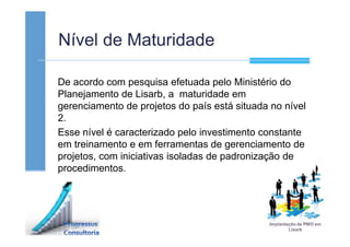 Nível de Maturidade
De acordo com pesquisa efetuada pelo Ministério do
Planejamento de Lisarb, a maturidade em
gerenciamento de projetos do país está situada no nível
2.
Esse nível é caracterizado pelo investimento constante
em treinamento e em ferramentas de gerenciamento de
projetos, com iniciativas isoladas de padronização de
procedimentos.
 