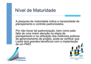 Nível de Maturidade
A pesquisa de maturidade indica a necessidade de
planejamento e controle padronizados.
Por não haver tal padronização, bem como pela
falta de uma maior atenção na etapa de
planejamento e na utilização das melhores práticas
de gerenciamento de projeto, pode-se verificar que
Lisarb terá grandes benefícios com a implantação
de um PMO.
 