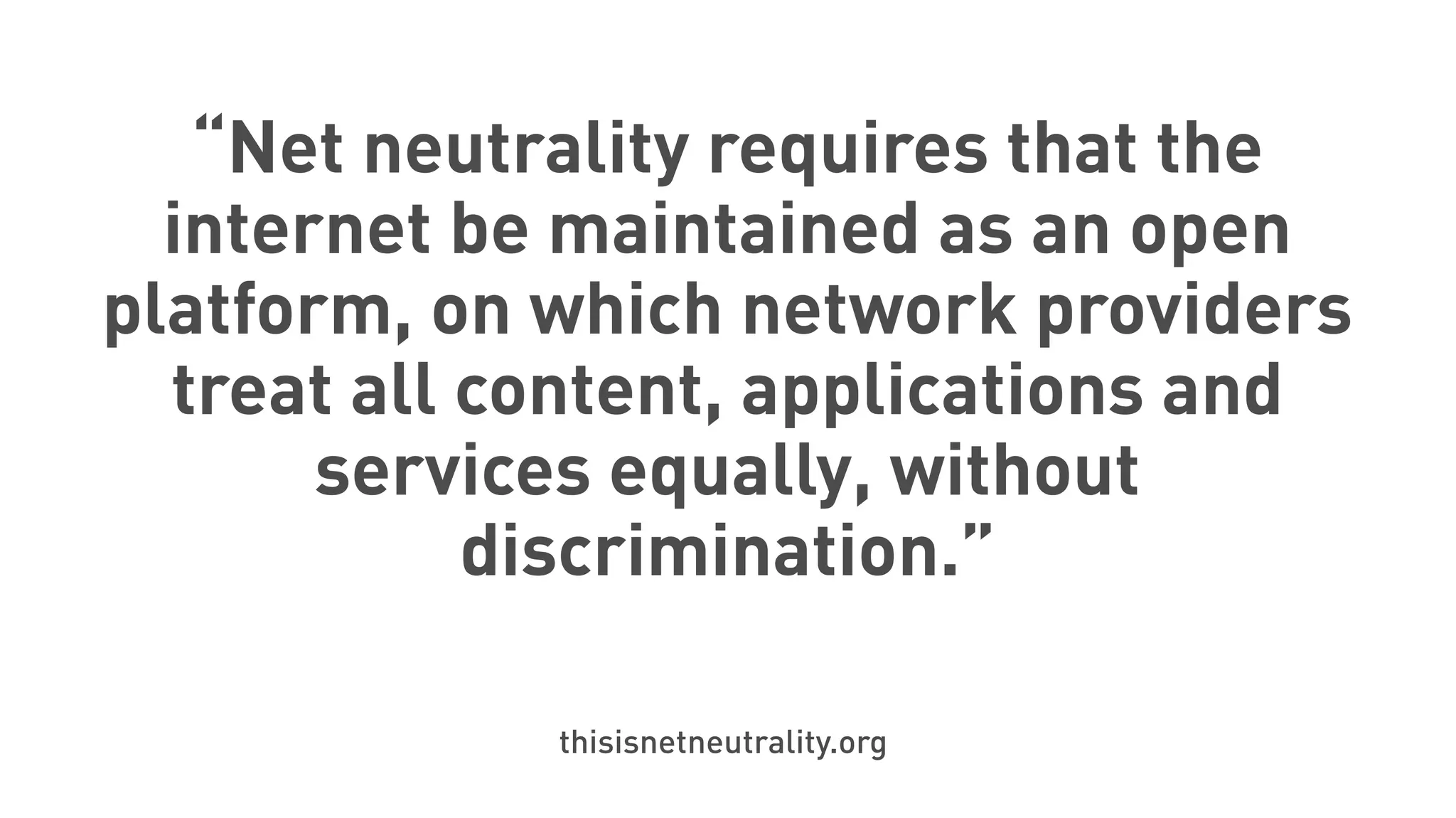 “Net neutrality requires that the
internet be maintained as an open
platform, on which network providers
treat all content, applications and
services equally, without
discrimination.”
thisisnetneutrality.org
 