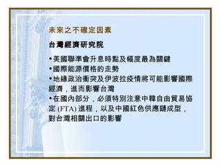未來之不確定因素
台灣經濟研究院
•美國聯準會升息時點及幅度最為關鍵
•國際能源價格的走勢
•地緣政治衝突及伊波拉疫情將可能影響國際
經濟，進而影響台灣
•在國內部分，必須特別注意中韓自由貿易協
定 (FTA) 進程，以及中國紅色供應鏈成型，
對台灣相關出口的影響
 