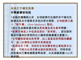 未來之不確定因素
中華經濟研究院
•金融危機爆發以來，全球經濟仍充滿許多不確定性
經濟成長及市場需求多低於原先預期，全球經濟已邁
入「新平庸」 (New Mediocre) 階段。
•部分先進國家遲未解決高負債及高失業率問題；
•新興市場進入中低速成長的「新常態」，部份經常
帳赤字偏高的原物料出口國將面臨償債沈重壓力。
•全球實質薪資成長停滯，加上貧富差距問題持續擴
大，進一步導致全球需求長期疲弱
•能源成本下降，有助於全球消費者與企業能源支出
減少，可挹注全球多數地區的經濟成長。 同時有助
於各國央行實施寬鬆貨幣政策，以及減緩美國 Fed 升
息步調。
 