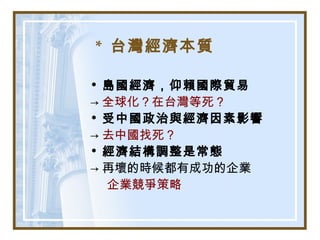 * 台灣經濟本質
• 島國經濟，仰賴國際貿易
→ 全球化？在台灣等死？
• 受中國政治與經濟因素影響
→ 去中國找死？
• 經濟結構調整是常態
→ 再壞的時候都有成功的企業
企業競爭策略
 