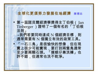 全球化更須努力發展在地經濟 陳博志
• 第一屆諾貝爾經濟學獎得主丁伯根（ Jan
Tinberger ）證明了一個有名的「丁伯根
法則」
→我們若要同時達成 N 個經濟目標，則
通常需要有 N 個獨立有效的政策工具。
• 「一石二鳥」是很愉快的想像，但在現
實上很少可能實現，要打到兩隻鳥通常
至少要兩顆石頭。「摸蜆仔兼洗褲」也
許不錯，但通常也洗不乾淨。
 