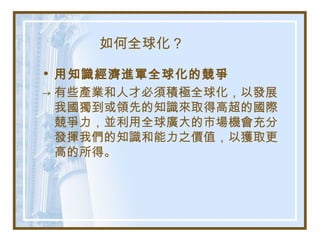 如何全球化？
• 用知識經濟進軍全球化的競爭
→ 有些產業和人才必須積極全球化，以發展
我國獨到或領先的知識來取得高超的國際
競爭力，並利用全球廣大的市場機會充分
發揮我們的知識和能力之價值，以獲取更
高的所得。
 