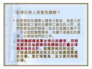 全球化有人受害怎麼辦？
• 針對那些在國際上競爭力較低，或者工作
可能被低工資的外國勞工搶走的人們，我
們則要為他們發展一批非在我國生產不可
，不必面對國際競爭，外國不易搶走的產
業，以確保他們的工作。
→ 用知識經濟進軍全球化的競爭，同時
也要用在地經濟來保障無法打贏全球
競爭者的生計。兩種策略同時並進，
才能達到經濟成長且充分就業這雙重
的目標。要打兩隻鳥，至少要用兩顆
石頭。
 