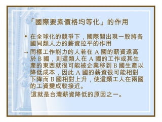 「國際要素價格均等化」的作用
• 在全球化的競爭下，國際間出現一股將各
國同類人力的薪資拉平的作用
→ 同樣工作能力的人若在 A 國的薪資遠高
於 B 國，則這類人在 A 國的工作或其生
產的東西就很可能被企業移到 B 國生產以
降低成本，因此 A 國的薪資很可能相對
下降而 B 國相對上升，使這類工人在兩國
的工資變成較接近。
這就是台灣薪資降低的原因之一。
 