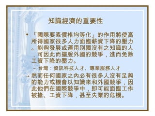 知識經濟的重要性
• 「國際要素價格均等化」的作用將使高
所得國家很多人力面臨薪資下降的壓力
。能夠發展或運用別國沒有之知識的人
，可因此而擺脫外國的競爭，進而免除
工資下降的壓力。
– 台灣：資訊科技人才、專業服務人才
→ 然而任何國家之內必有很多人沒有足夠
的能力或機會以知識來和外國競爭，因
此他們在國際競爭中，即可能面臨工作
被搶、工資下降，甚至失業的危機。
 