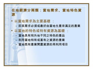 在地經濟分兩類：當地需求、當地特色資
源
• 以當地需求為主要基礎 ：
– 即其需求必須或最好由當地生產來滿足的產業
• 以當地的特色或特有資源為基礎 ：
– 當地具有和外地不同之特色的產品
– 利用當地特有或富有之資源的產業
– 當地既有產業閒置資源的再利用項目
 