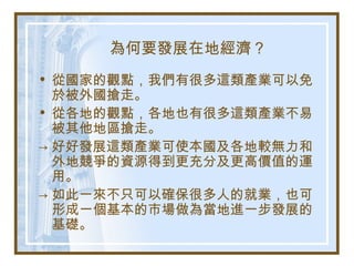 為何要發展在地經濟？
• 從國家的觀點，我們有很多這類產業可以免
於被外國搶走。
• 從各地的觀點，各地也有很多這類產業不易
被其他地區搶走。
→ 好好發展這類產業可使本國及各地較無力和
外地競爭的資源得到更充分及更高價值的運
用。
→ 如此一來不只可以確保很多人的就業，也可
形成一個基本的市場做為當地進一步發展的
基礎。
 