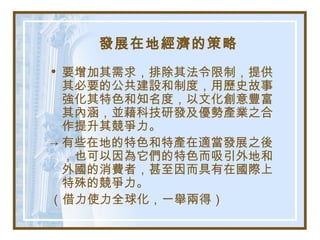 發展在地經濟的策略
• 要增加其需求，排除其法令限制，提供
其必要的公共建設和制度，用歷史故事
強化其特色和知名度，以文化創意豐富
其內涵，並藉科技研發及優勢產業之合
作提升其競爭力。
→ 有些在地的特色和特產在適當發展之後
，也可以因為它們的特色而吸引外地和
外國的消費者，甚至因而具有在國際上
特殊的競爭力。
（借力使力全球化，一舉兩得）
 