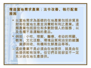 增進當地需求產業：法令改善、執行配套
措施
• 以當地需求為基礎的在地產業包括非貿易
財和在當地生產並消費較有利之產業。這
類產業包括居住和多數對個人的服務，以
及各種不易運輸的產品。
• 例如：小吃、理髮、醫療、老幼的照顧、
教育、文化活動、環境品質和治安的維護
、資源回收、有機和生鮮產品等等。
→ 這些產業不是必須由在地提供，就是由在
地提供較有效率。但它們目前卻並不一定
充分由在地生產提供。
 