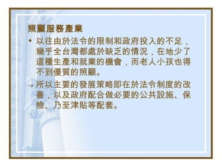 照顧服務產業
• 以往由於法令的限制和政府投入的不足，
幾乎全台灣都處於缺乏的情況，在地少了
這種生產和就業的機會，而老人小孩也得
不到優質的照顧。
→ 所以主要的發展策略即在於法令制度的改
善，以及政府配合做必要的公共設施、保
險、乃至津貼等配套。
 
