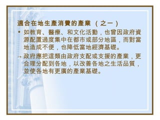 適合在地生產消費的產業 （之一）
• 如教育、醫療、和文化活動，也曾因政府資
源配置過度集中在都市或部分地區，而對當
地造成不便，也降低當地經濟基礎。
→ 政府應把這類由政府支配或支援的產業，更
合理分配到各地，以改善各地之生活品質，
並使各地有更廣的產業基礎。
 