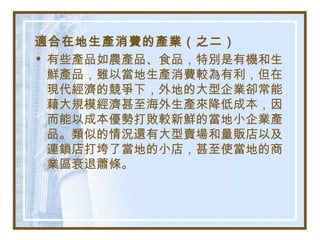 適合在地生產消費的產業（之二）
• 有些產品如農產品、食品，特別是有機和生
鮮產品，雖以當地生產消費較為有利，但在
現代經濟的競爭下，外地的大型企業卻常能
藉大規模經濟甚至海外生產來降低成本，因
而能以成本優勢打敗較新鮮的當地小企業產
品。類似的情況還有大型賣場和量販店以及
連鎖店打垮了當地的小店，甚至使當地的商
業區衰退蕭條。
 