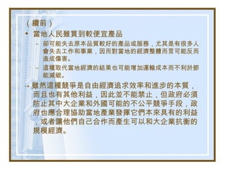 （續前）
• 當地人民雖買到較便宜產品
– 卻可能失去原本品質較好的產品或服務，尤其是有很多人
會失去工作和事業，因而對當地的經濟整體而言可能反而
造成傷害。
– 這種取代當地經濟的結果也可能增加運輸成本而不利於節
能減碳。
→ 雖然這種競爭是自由經濟追求效率和進步的本質，
而且也有其他利益，因此並不能禁止，但政府必須
防止其中大企業和外國可能的不公平競爭手段，政
府也應合理協助當地產業發揮它們本來具有的利益
，或者讓他們自己合作而產生可以和大企業抗衡的
規模經濟。
 