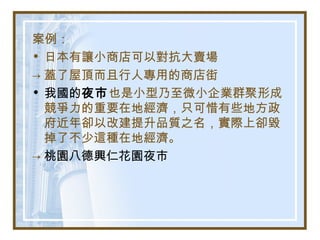案例：
• 日本有讓小商店可以對抗大賣場
→ 蓋了屋頂而且行人專用的商店街
• 我國的夜市也是小型乃至微小企業群聚形成
競爭力的重要在地經濟，只可惜有些地方政
府近年卻以改建提升品質之名，實際上卻毀
掉了不少這種在地經濟。
→ 桃園八德興仁花園夜市
 