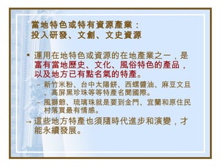 當地特色或特有資源產業：
投入研發、文創、文史資源
• 運用在地特色或資源的在地產業之一，是
富有當地歷史、文化、風俗特色的產品，
以及地方已有點名氣的特產。
– 新竹米粉、台中太陽餅、西螺醬油、麻豆文旦
、高屏黑珍珠等等特產名聞國際。
– 風獅爺、琉璃珠就是要到金門、宜蘭和原住民
村落買最有情感。
→ 這些地方特產也須隨時代進步和演變，才
能永續發展。
 