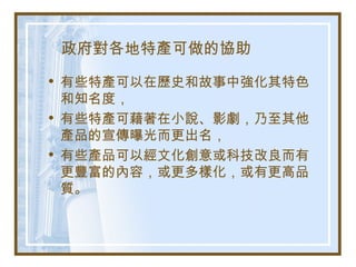 政府對各地特產可做的協助
• 有些特產可以在歷史和故事中強化其特色
和知名度，
• 有些特產可藉著在小說、影劇，乃至其他
產品的宣傳曝光而更出名，
• 有些產品可以經文化創意或科技改良而有
更豐富的內容，或更多樣化，或有更高品
質。
 
