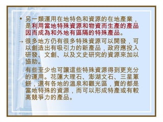 • 另一類運用在地特色和資源的在地產業，
是利用當地特殊資源和物資而生產的產品
因而成為和外地有區隔的特殊產品。
→ 很多地方仍有很多特殊資源可以開發，可
以創造出有吸引力的新產品，政府應投入
研發、文創、以及文史研究的資源來加以
協助。
有些至少也可讓這些特殊資源得到更充分
的運用。花蓮大理石、澎湖文石、三星蔥
餅，還有各地的溫泉和觀光區，賣的都是
當地特殊的資源，而可以形成特產或有較
高競爭力的產品。
 
